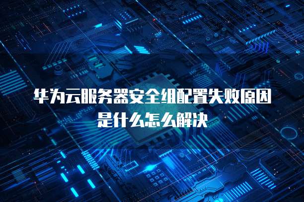 华为云服务器安全组配置失败原因是什么怎么解决