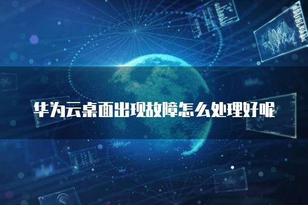华为云桌面出现故障怎么处理好呢