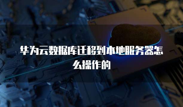 华为云数据库迁移到本地服务器怎么操作的