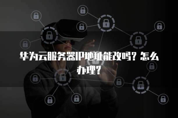 华为云服务器IP地址能改吗?怎么办理?