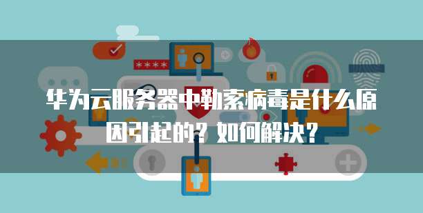 华为云服务器中勒索病毒是什么原因引起的?如何解决?