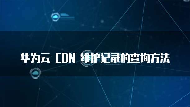 华为云 CDN 维护记录的查询方法