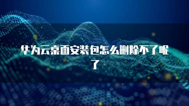 华为云桌面安装包怎么删除不了呢了