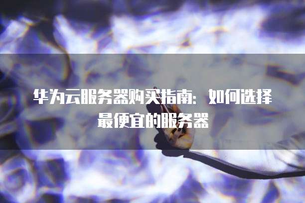华为云服务器购买指南:如何选择最便宜的服务器