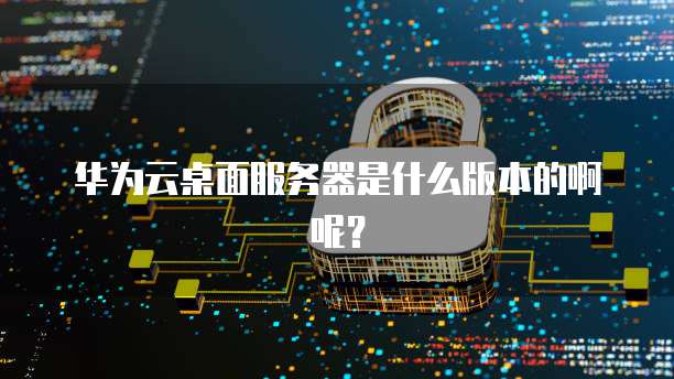 华为云桌面服务器是什么版本的啊呢?