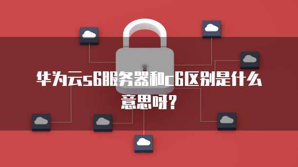华为云s6服务器和c6区别是什么意思呀?