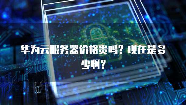 华为云服务器价格贵吗？现在是多少啊？