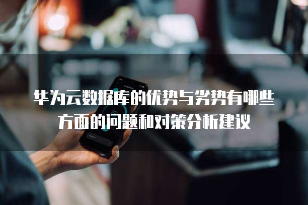 华为云数据库的优势与劣势有哪些方面的问题和对策分析建议
