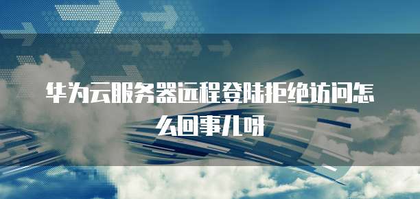 华为云服务器远程登陆拒绝访问怎么回事儿呀
