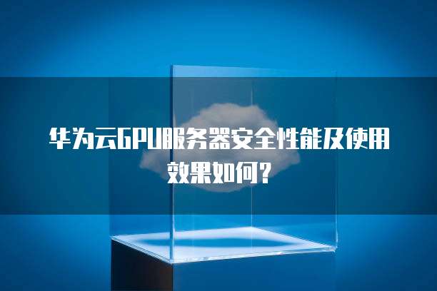华为云GPU服务器安全性能及使用效果如何？