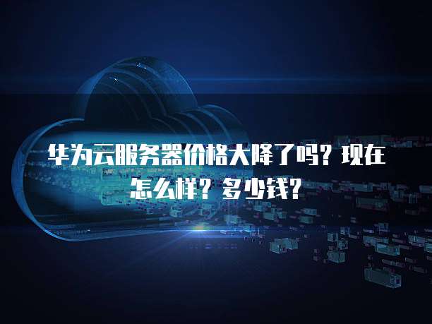 华为云服务器价格大降了吗?现在怎么样?多少钱?
