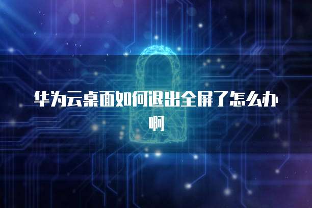 华为云桌面如何退出全屏了怎么办啊