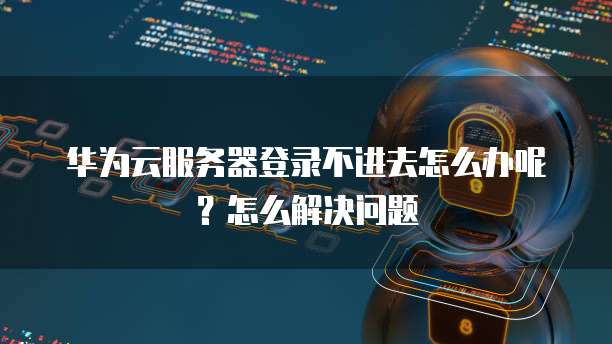 华为云服务器登录不进去怎么办呢?怎么解决问题