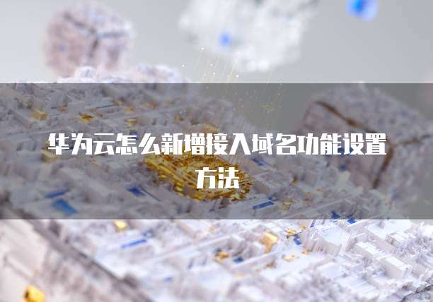华为云怎么新增接入域名功能设置方法
