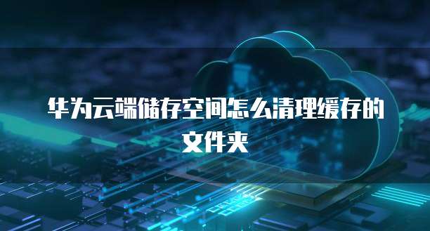 华为云端储存空间怎么清理缓存的文件夹