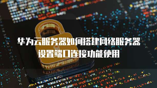 华为云服务器如何搭建网络服务器设置端口连接功能使用