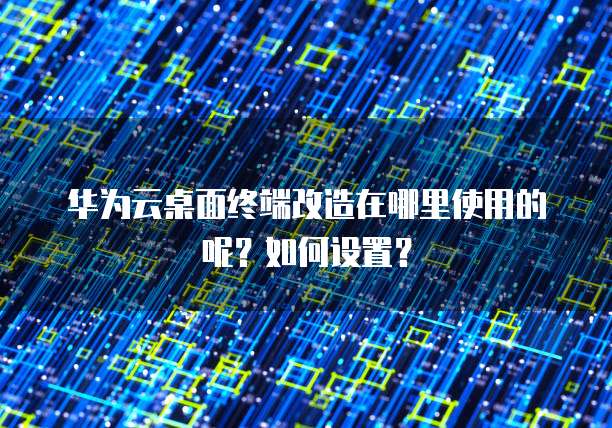 华为云桌面终端改造在哪里使用的呢?如何设置?