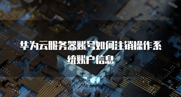 华为云服务器账号如何注销操作系统账户信息