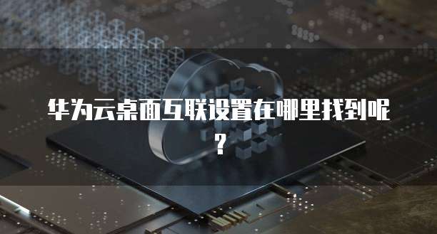 华为云桌面互联设置在哪里找到呢?