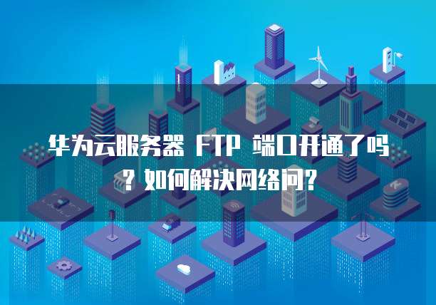 华为云服务器 FTP 端口开通了吗?如何解决网络问?
