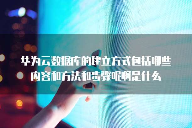 华为云数据库的建立方式包括哪些内容和方法和步骤呢啊是什么