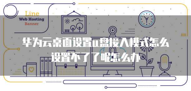 华为云桌面设置u盘接入模式怎么设置不了了呢怎么办