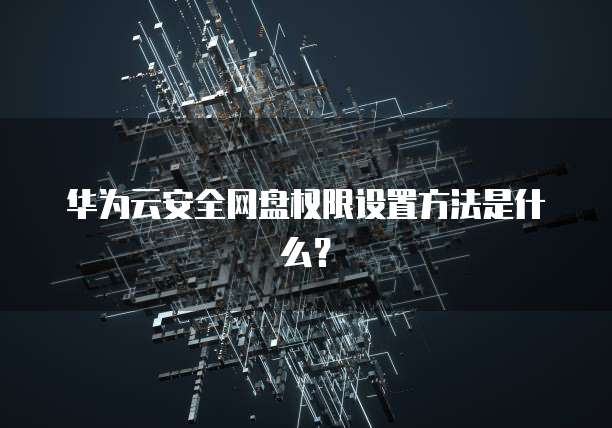 华为云安全网盘权限设置方法是什么？
