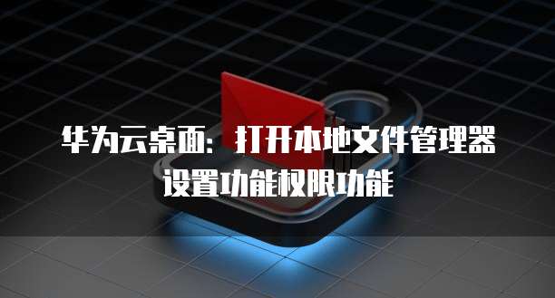 华为云桌面:打开本地文件管理器设置功能权限功能