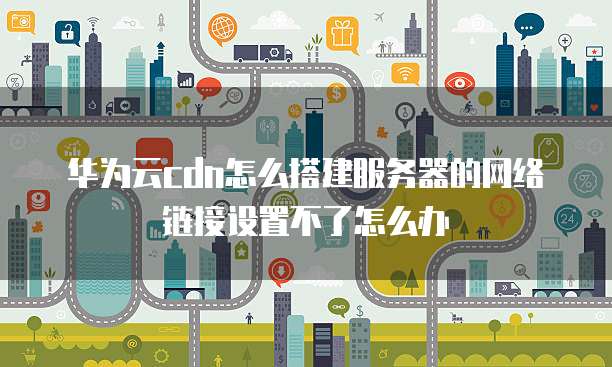 华为云cdn怎么搭建服务器的网络链接设置不了怎么办