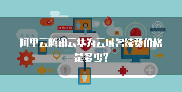 阿里云腾讯云华为云域名续费价格是多少?