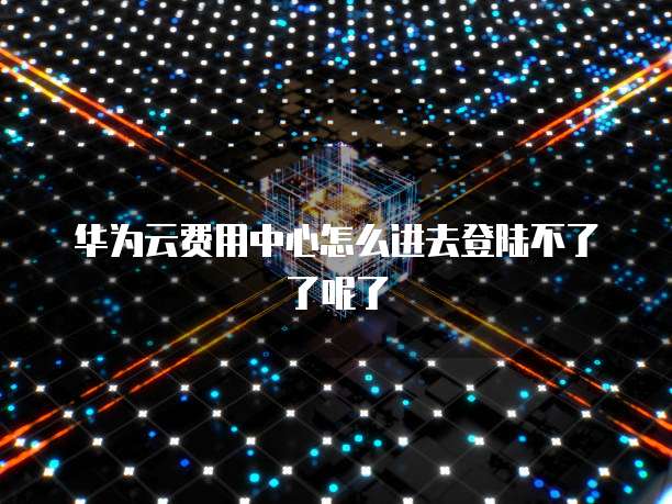 华为云费用中心怎么进去登陆不了了呢了