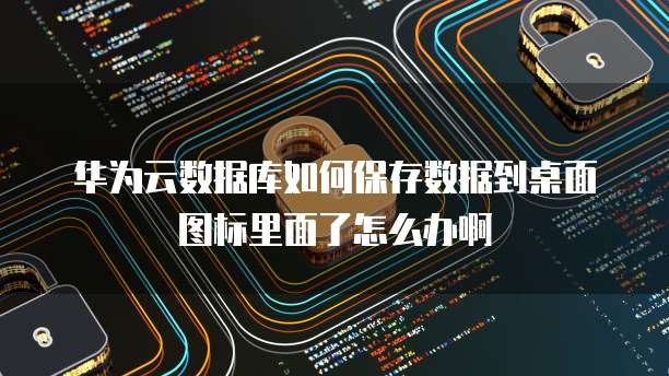 华为云数据库如何保存数据到桌面图标里面了怎么办啊