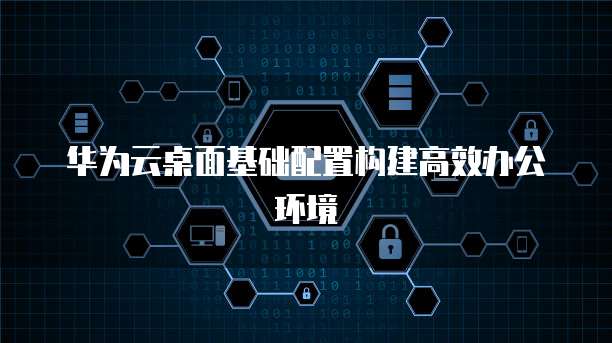 华为云桌面基础配置构建高效办公环境