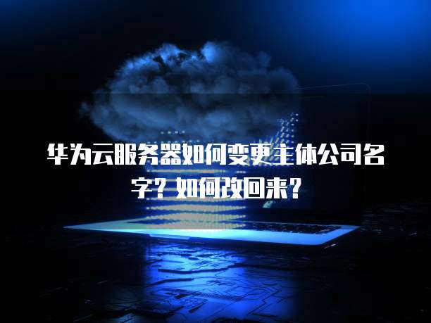 华为云服务器如何变更主体公司名字?如何改回来?