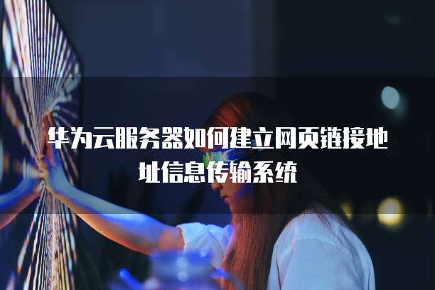 华为云服务器如何建立网页链接地址信息传输系统