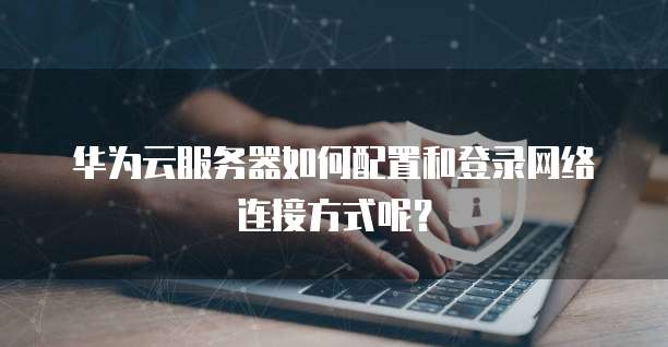 华为云服务器如何配置和登录网络连接方式呢?