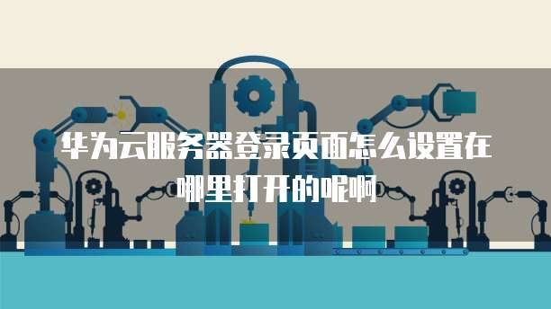 华为云服务器登录页面怎么设置在哪里打开的呢啊