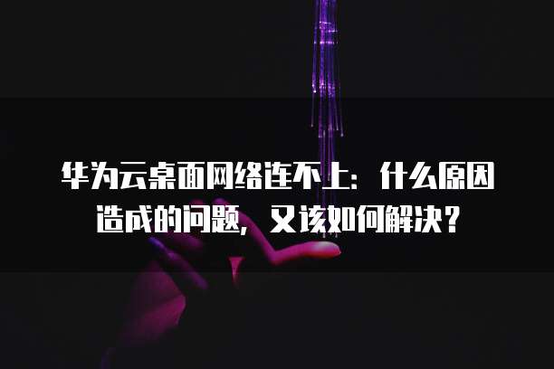 华为云桌面网络连不上:什么原因造成的问题,又该如何解决?