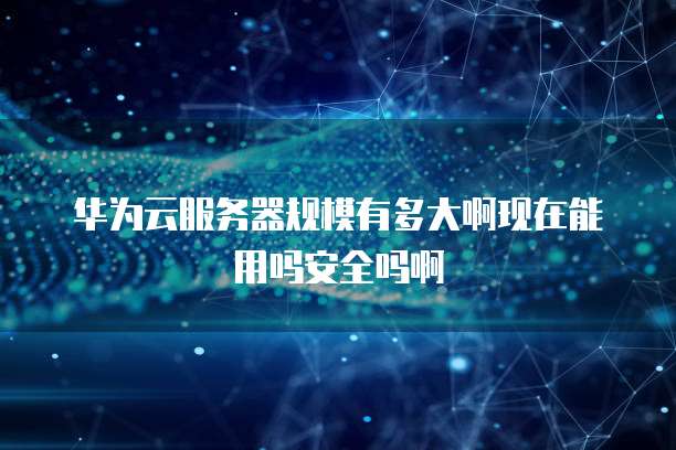 华为云服务器规模有多大啊现在能用吗安全吗啊