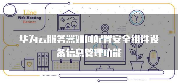 华为云服务器如何配置安全组件设备信息管理功能