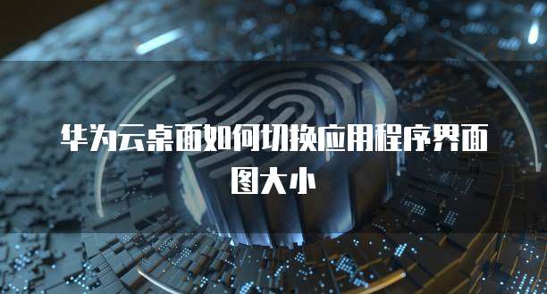 华为云桌面如何切换应用程序界面图大小