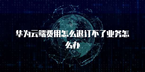 华为云端费用怎么退订不了业务怎么办