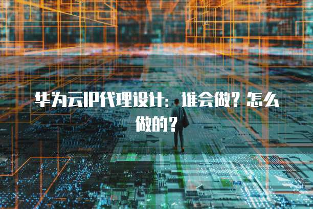 华为云IP代理设计:谁会做?怎么做的?