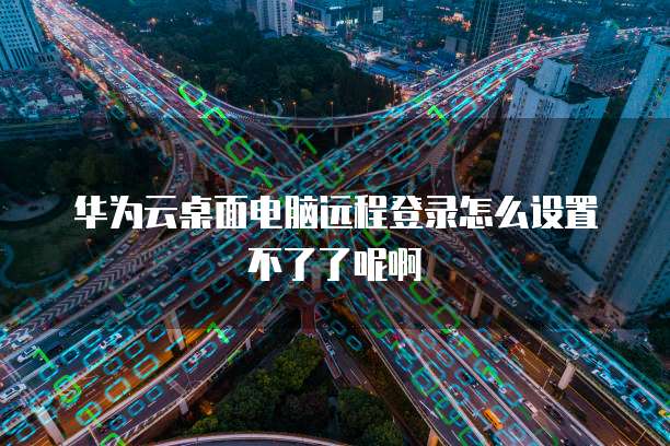 华为云桌面电脑远程登录怎么设置不了了呢啊