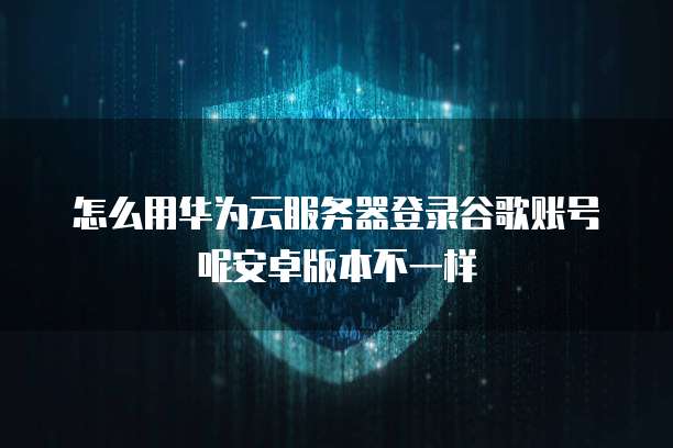 怎么用华为云服务器登录谷歌账号呢安卓版本不一样