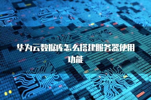 华为云数据库怎么搭建服务器使用功能