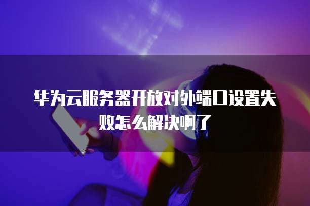 华为云服务器开放对外端口设置失败怎么解决啊了
