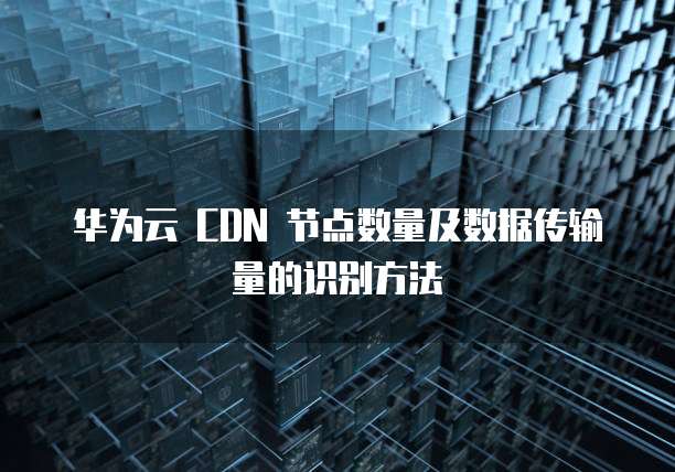 华为云 CDN 节点数量及数据传输量的识别方法