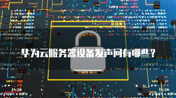 华为云服务器设备发声问有哪些?