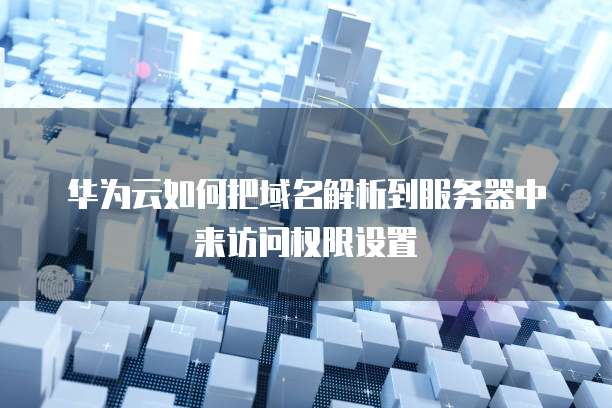 华为云如何把域名解析到服务器中来访问权限设置